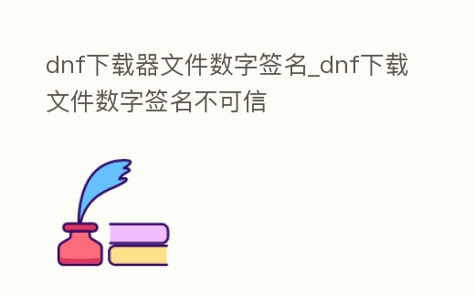 dnf下載器文件數字簽名_dnf下載文件數字簽名不可信