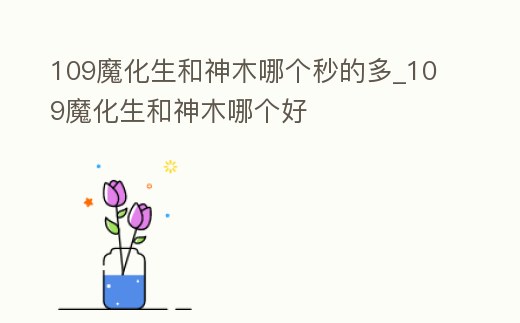 109魔化生和神木哪個秒的多_109魔化生和神木哪個好