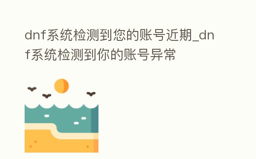 dnf系統檢測到您的賬號近期_dnf系統檢測到你的賬號異常