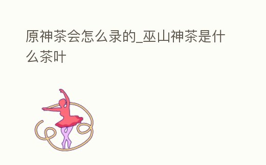 原神茶會怎么錄的_巫山神茶是什么茶葉