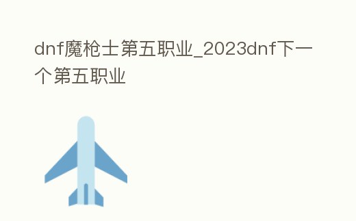 dnf魔槍士第五職業_2023dnf下一個第五職業