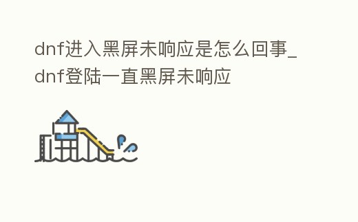 dnf進入黑屏未響應是怎么回事_dnf登陸一直黑屏未響應