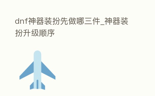 dnf神器裝扮先做哪三件_神器裝扮升級順序