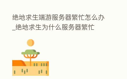 絕地求生端游服務器繁忙怎么辦_絕地求生為什么服務器繁忙