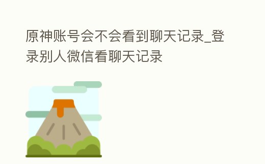 原神賬號會不會看到聊天記錄_登錄別人微信看聊天記錄