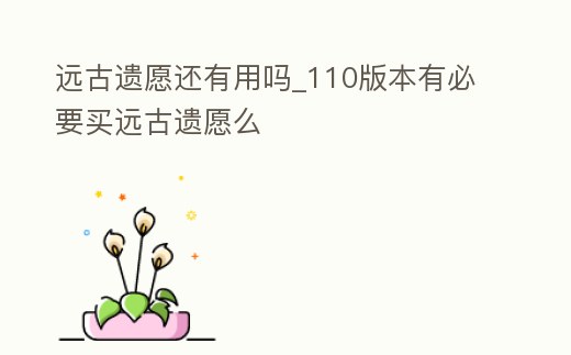 遠(yuǎn)古遺愿還有用嗎_110版本有必要買遠(yuǎn)古遺愿么