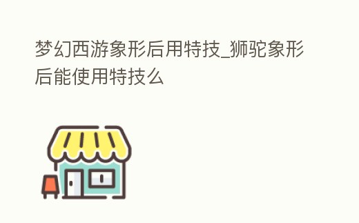 夢幻西游象形后用特技_獅駝象形后能使用特技么