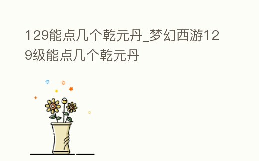 129能點幾個乾元丹_夢幻西游129級能點幾個乾元丹