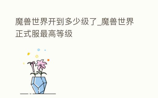 魔獸世界開到多少級了_魔獸世界正式服最高等級