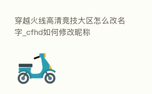 穿越火線高清競技大區怎么改名字_cfhd如何修改昵稱