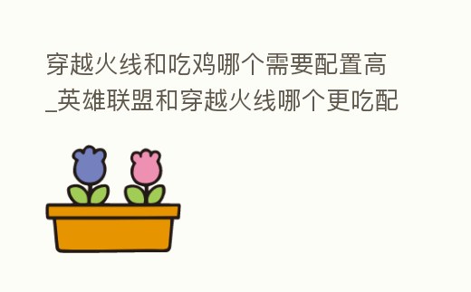 穿越火線和吃雞哪個需要配置高_英雄聯盟和穿越火線哪個更吃配置