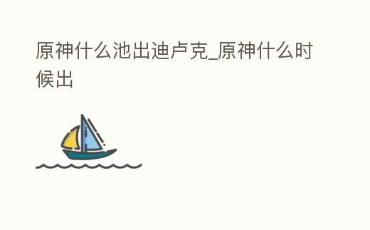 原神什么池出迪盧克_原神什么時候出