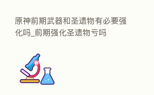 原神前期武器和圣遺物有必要強化嗎_前期強化圣遺物虧嗎