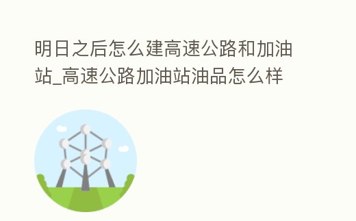 明日之后怎么建高速公路和加油站_高速公路加油站油品怎么樣