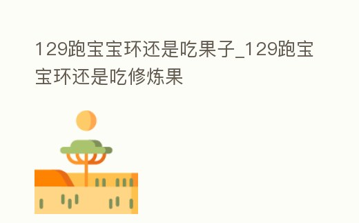 129跑寶寶環(huán)還是吃果子_129跑寶寶環(huán)還是吃修煉果