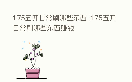 175五開日常刷哪些東西_175五開日常刷哪些東西賺錢