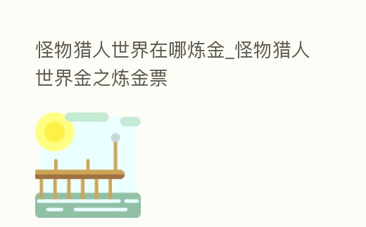 怪物獵人世界在哪煉金_怪物獵人世界金之煉金票