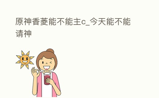 原神香菱能不能主c_今天能不能請神