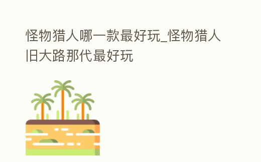 怪物獵人哪一款最好玩_怪物獵人舊大路那代最好玩