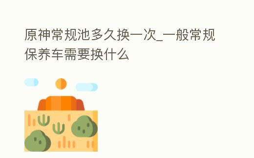 原神常規(guī)池多久換一次_一般常規(guī)保養(yǎng)車(chē)需要換什么