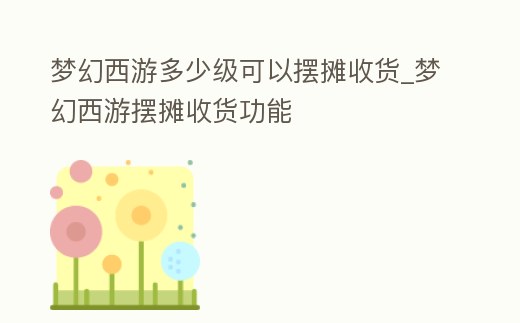 夢幻西游多少級可以擺攤收貨_夢幻西游擺攤收貨功能