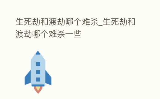 生死劫和渡劫哪個難殺_生死劫和渡劫哪個難殺一些