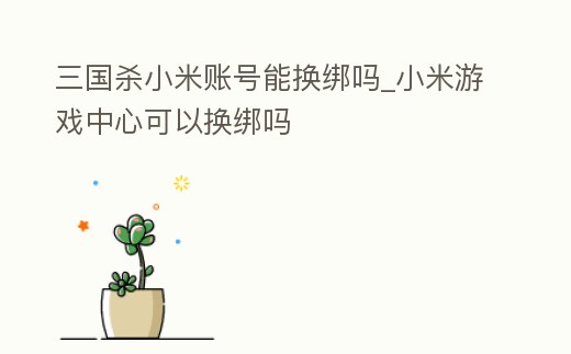 三國殺小米賬號能換綁嗎_小米游戲中心可以換綁嗎