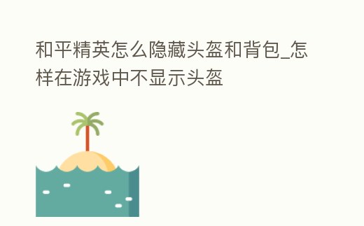和平精英怎么隱藏頭盔和背包_怎樣在游戲中不顯示頭盔
