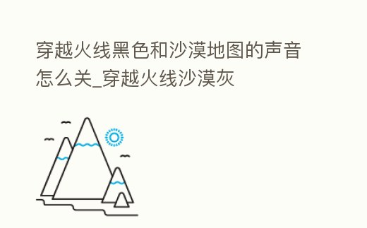 穿越火線黑色和沙漠地圖的聲音怎么關_穿越火線沙漠灰