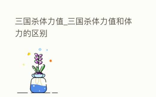 三國殺體力值_三國殺體力值和體力的區別