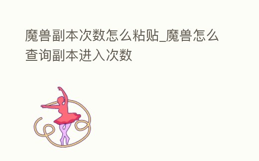 魔獸副本次數怎么粘貼_魔獸怎么查詢副本進入次數