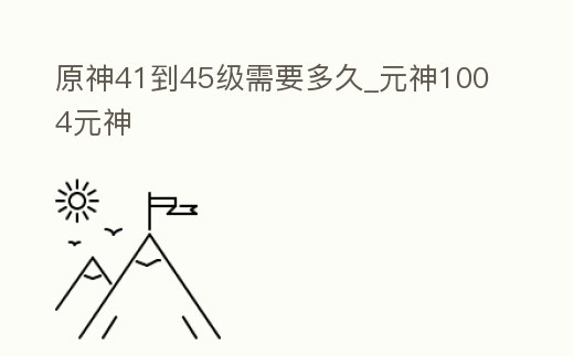 原神41到45級需要多久_元神1004元神