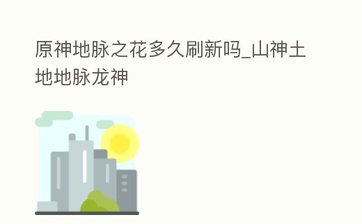 原神地脈之花多久刷新嗎_山神土地地脈龍神