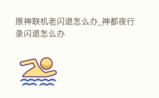 原神聯機老閃退怎么辦_神都夜行錄閃退怎么辦