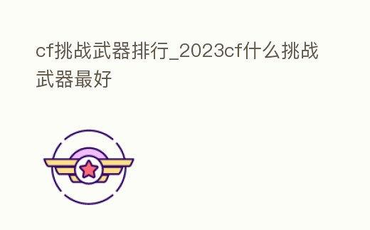 cf挑戰(zhàn)武器排行_2023cf什么挑戰(zhàn)武器最好