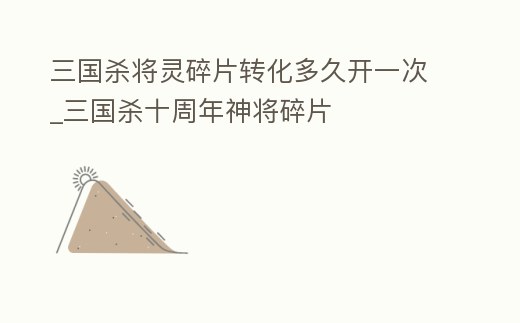 三國殺將靈碎片轉(zhuǎn)化多久開一次_三國殺十周年神將碎片