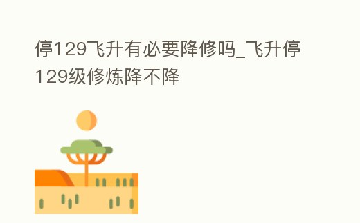 停129飛升有必要降修嗎_飛升停129級修煉降不降