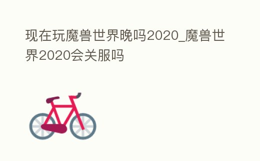 現在玩魔獸世界晚嗎2020_魔獸世界2020會關服嗎