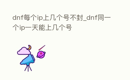dnf每個(gè)ip上幾個(gè)號(hào)不封_dnf同一個(gè)ip一天能上幾個(gè)號(hào)
