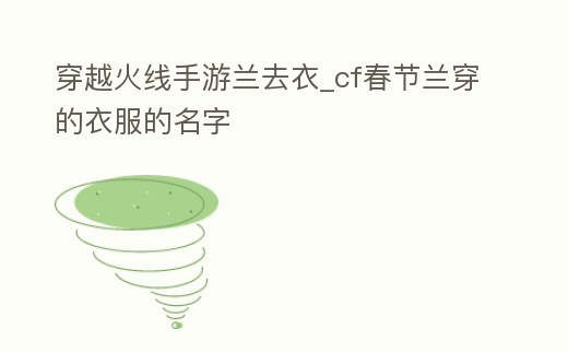 穿越火線手游蘭去衣_cf春節(jié)蘭穿的衣服的名字