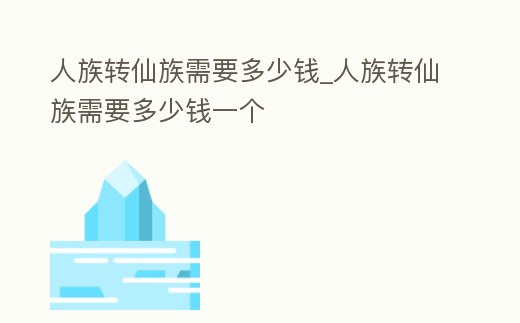 人族轉(zhuǎn)仙族需要多少錢_人族轉(zhuǎn)仙族需要多少錢一個(gè)