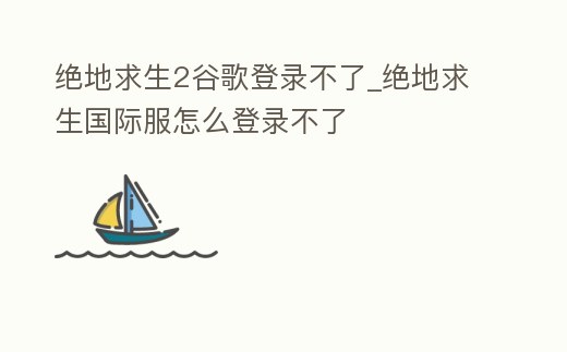 絕地求生2谷歌登錄不了_絕地求生國際服怎么登錄不了