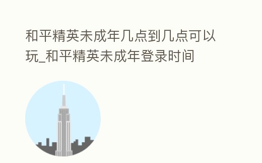 和平精英未成年幾點到幾點可以玩_和平精英未成年登錄時間
