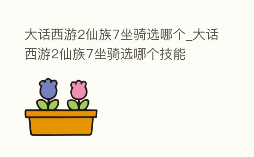 大話西游2仙族7坐騎選哪個_大話西游2仙族7坐騎選哪個技能