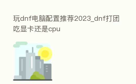 玩dnf電腦配置推薦2023_dnf打團吃顯卡還是cpu