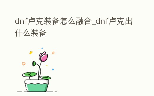 dnf盧克裝備怎么融合_dnf盧克出什么裝備