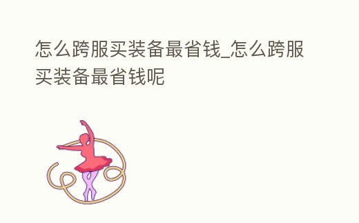 怎么跨服買(mǎi)裝備最省錢(qián)_怎么跨服買(mǎi)裝備最省錢(qián)呢