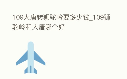 109大唐轉獅駝嶺要多少錢_109獅駝嶺和大唐哪個好