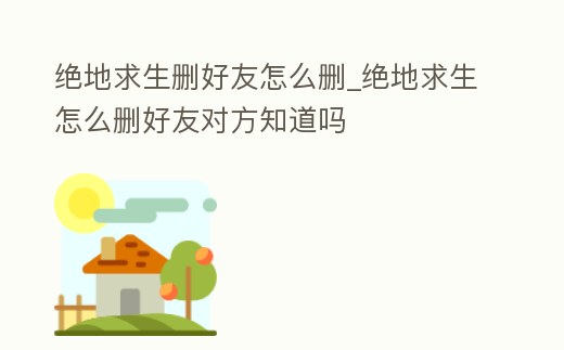 絕地求生刪好友怎么刪_絕地求生怎么刪好友對方知道嗎