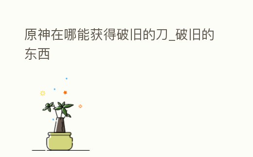 原神在哪能獲得破舊的刀_破舊的東西